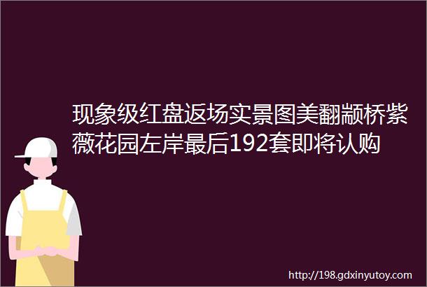 现象级红盘返场实景图美翻颛桥紫薇花园左岸最后192套即将认购错过再无