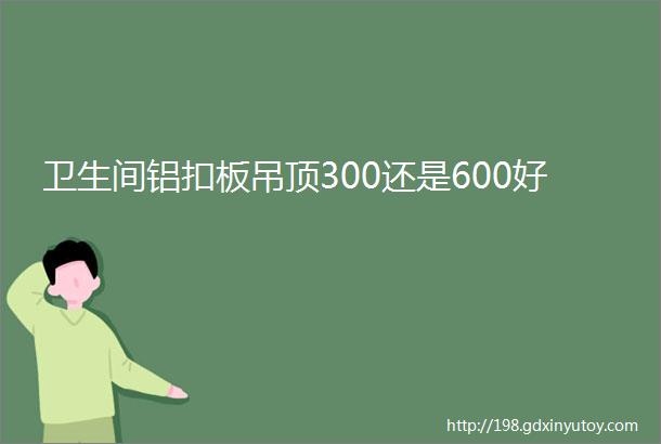 卫生间铝扣板吊顶300还是600好